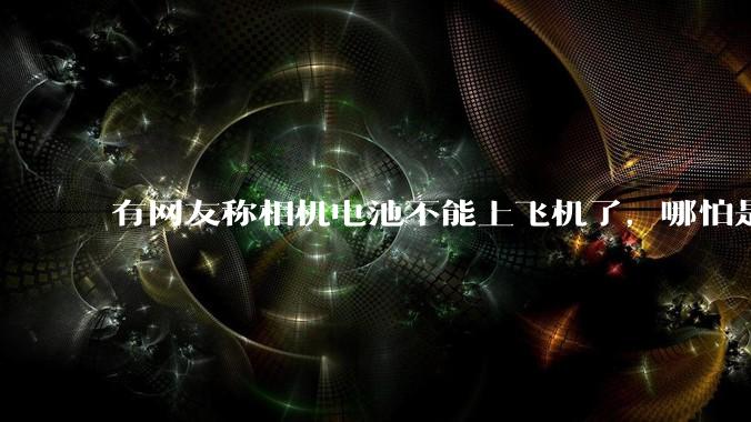 有网友称相机电池不能上飞机了，哪怕是原厂电池只要没有 3C 标志就不行，是真的吗？这规定合理吗？