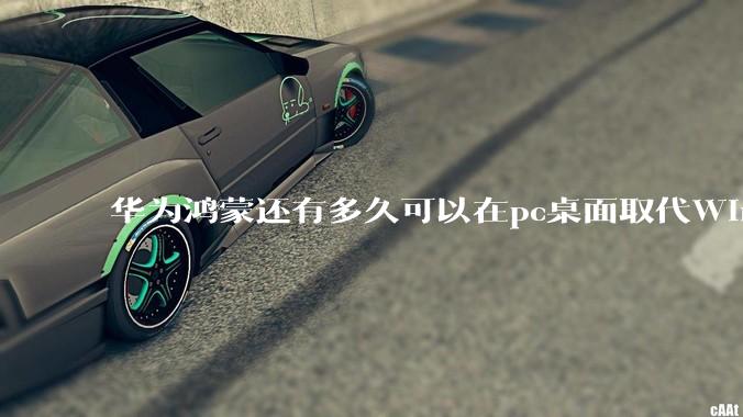 华为鸿蒙还有多久可以在pc桌面取代Windows？