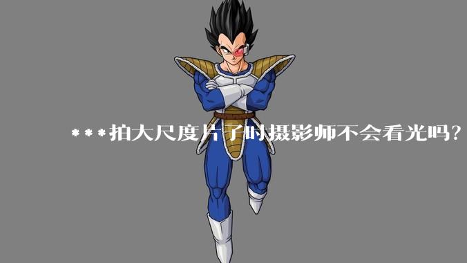 ***拍大尺度片子时摄影师不会看光吗？